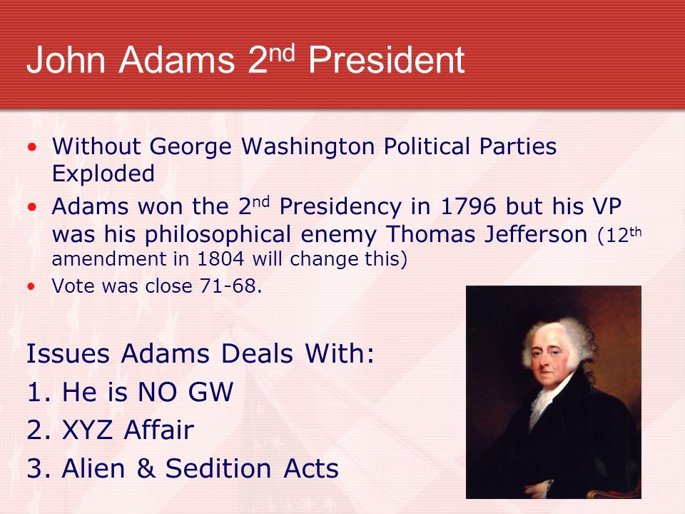 John Adams 2 nd President Without George Washington Political Parties Exploded Adams won the 2 nd Presidency in 1796 but his VP was his philosophical enemy Thomas Jefferson (12 th amendment in 1804 will change this) Vote was close