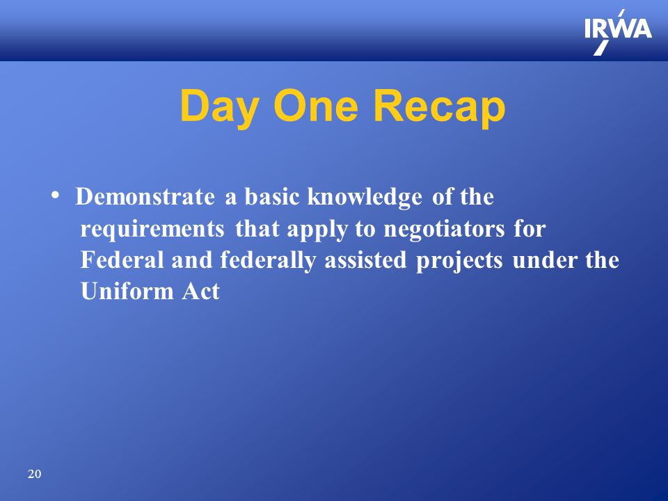 20 Day One Recap Demonstrate a basic knowledge of the requirements that apply to negotiators for Federal and federally assisted projects under the Uniform Act