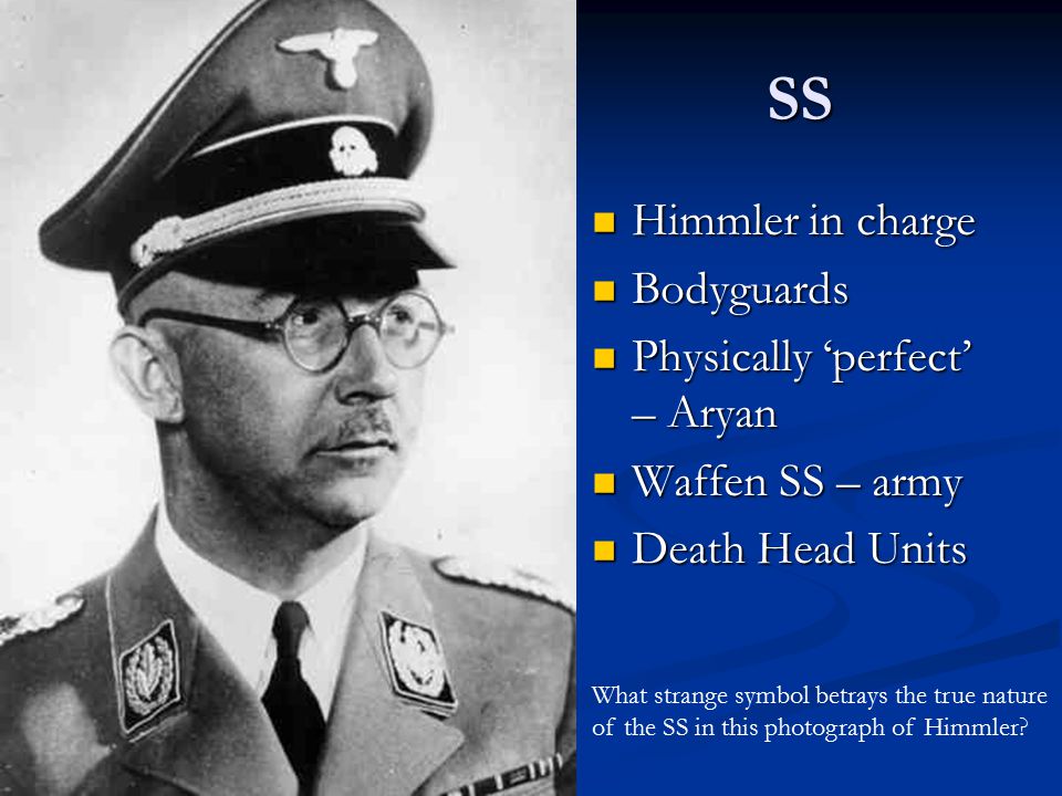 SS Himmler in charge Himmler in charge Bodyguards Bodyguards Physically ‘perfect’ – Aryan Physically ‘perfect’ – Aryan Waffen SS – army Waffen SS – army Death Head Units Death Head Units What strange symbol betrays the true nature of the SS in this photograph of Himmler