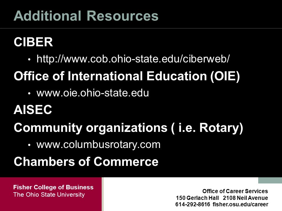 Fisher College of Business The Ohio State University Office of Career Services 150 Gerlach Hall 2108 Neil Avenue fisher.osu.edu/career Additional Resources CIBER   Office of International Education (OIE)   AISEC Community organizations ( i.e.
