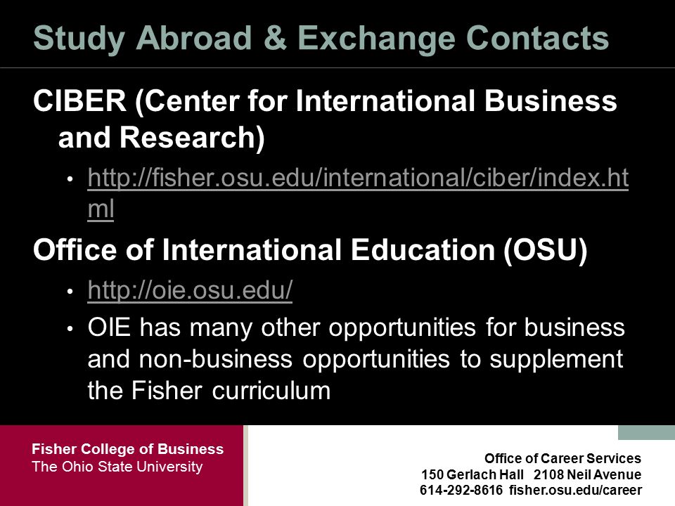 Fisher College of Business The Ohio State University Office of Career Services 150 Gerlach Hall 2108 Neil Avenue fisher.osu.edu/career Study Abroad & Exchange Contacts CIBER (Center for International Business and Research)   ml   ml Office of International Education (OSU)   OIE has many other opportunities for business and non-business opportunities to supplement the Fisher curriculum