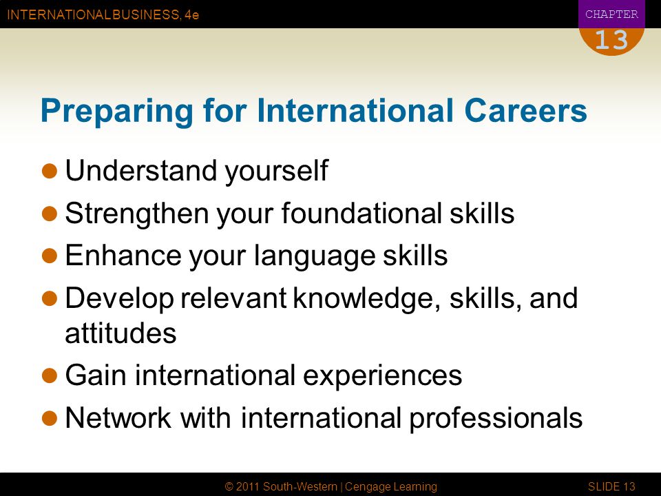 INTERNATIONAL BUSINESS, 4e CHAPTER © 2011 South-Western | Cengage Learning SLIDE Preparing for International Careers Understand yourself Strengthen your foundational skills Enhance your language skills Develop relevant knowledge, skills, and attitudes Gain international experiences Network with international professionals