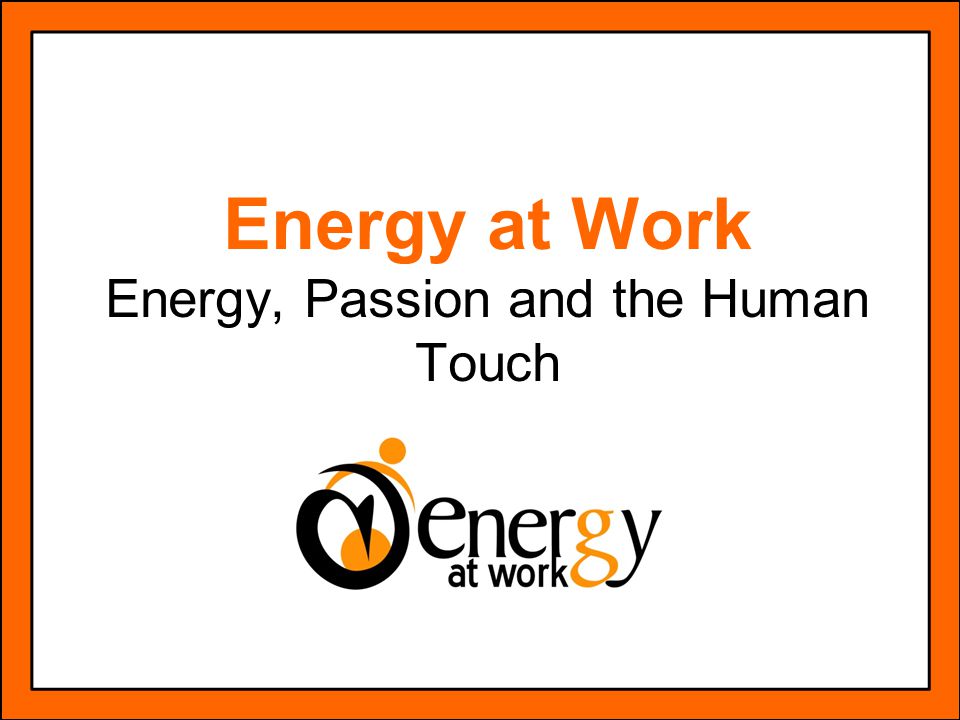 Energy at Work Energy, Passion and the Human Touch
