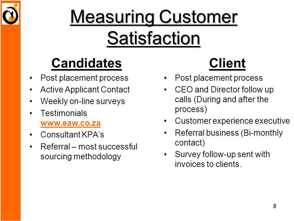 Measuring Customer Satisfaction Candidates Post placement process Active Applicant Contact Weekly on-line surveys Testimonials   Consultant KPA’s Referral – most successful sourcing methodology Client Post placement process CEO and Director follow up calls (During and after the process) Customer experience executive Referral business (Bi-monthly contact) Survey follow-up sent with invoices to clients.