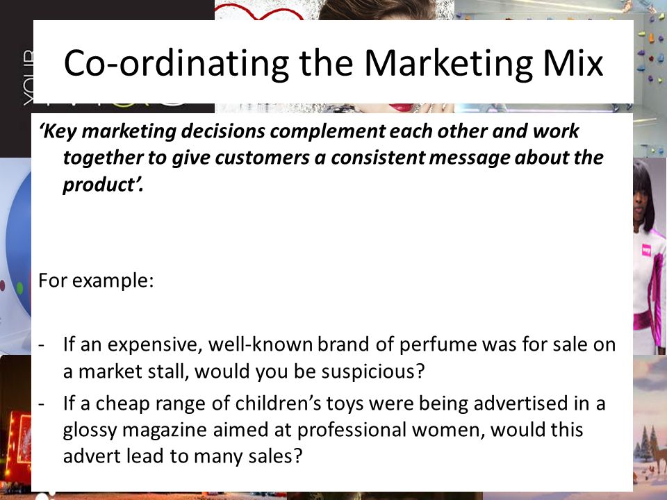 Co-ordinating the Marketing Mix ‘Key marketing decisions complement each other and work together to give customers a consistent message about the product’.