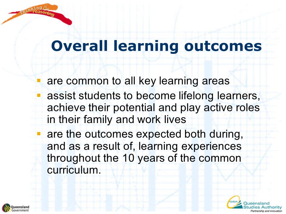 Overall learning outcomes  are common to all key learning areas  assist students to become lifelong learners, achieve their potential and play active roles in their family and work lives  are the outcomes expected both during, and as a result of, learning experiences throughout the 10 years of the common curriculum.