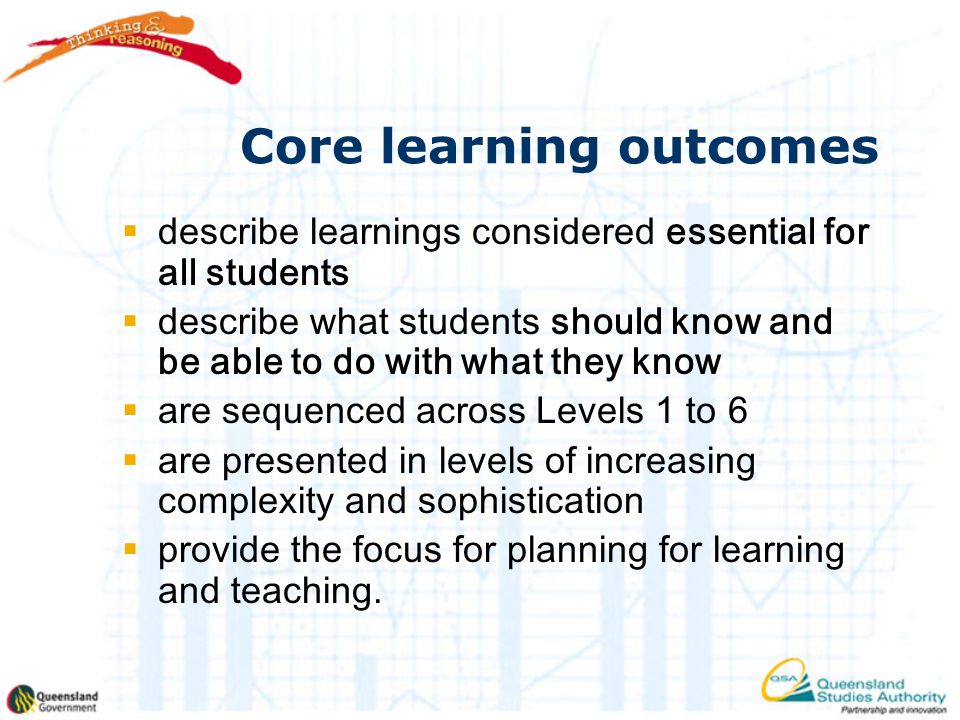 Core learning outcomes  describe learnings considered essential for all students  describe what students should know and be able to do with what they know  are sequenced across Levels 1 to 6  are presented in levels of increasing complexity and sophistication  provide the focus for planning for learning and teaching.