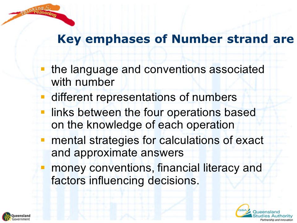 Key emphases of Number strand are  the language and conventions associated with number  different representations of numbers  links between the four operations based on the knowledge of each operation  mental strategies for calculations of exact and approximate answers  money conventions, financial literacy and factors influencing decisions.