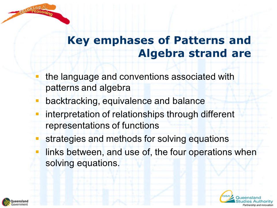 Key emphases of Patterns and Algebra strand are  the language and conventions associated with patterns and algebra  backtracking, equivalence and balance  interpretation of relationships through different representations of functions  strategies and methods for solving equations  links between, and use of, the four operations when solving equations.
