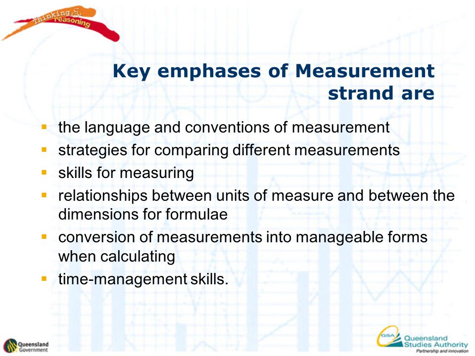 Key emphases of Measurement strand are  the language and conventions of measurement  strategies for comparing different measurements  skills for measuring  relationships between units of measure and between the dimensions for formulae  conversion of measurements into manageable forms when calculating  time-management skills.