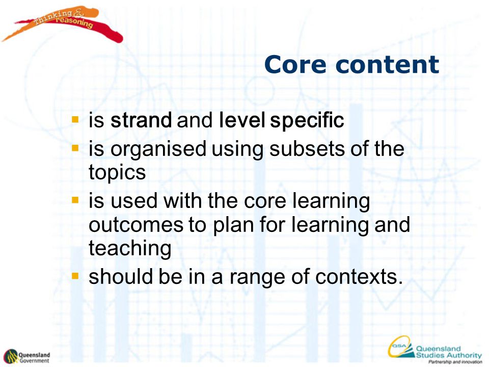 Core content  is strand and level specific  is organised using subsets of the topics  is used with the core learning outcomes to plan for learning and teaching  should be in a range of contexts.