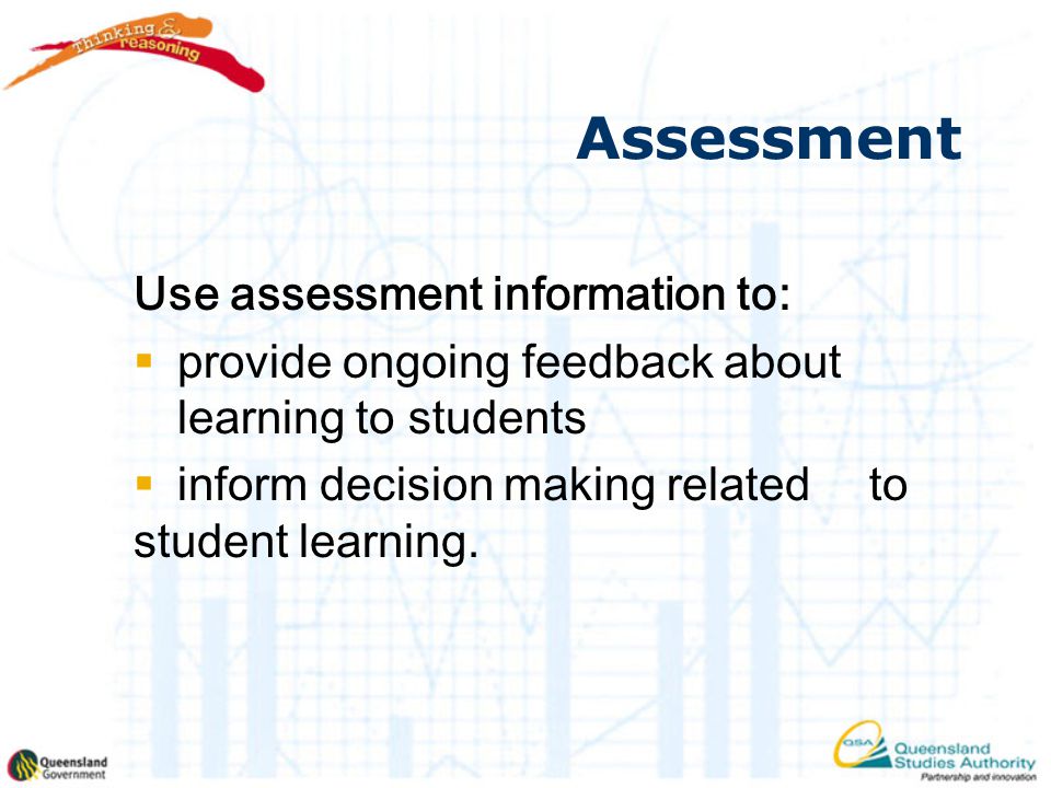 Assessment Use assessment information to:  provide ongoing feedback about learning to students  inform decision making related to student learning.