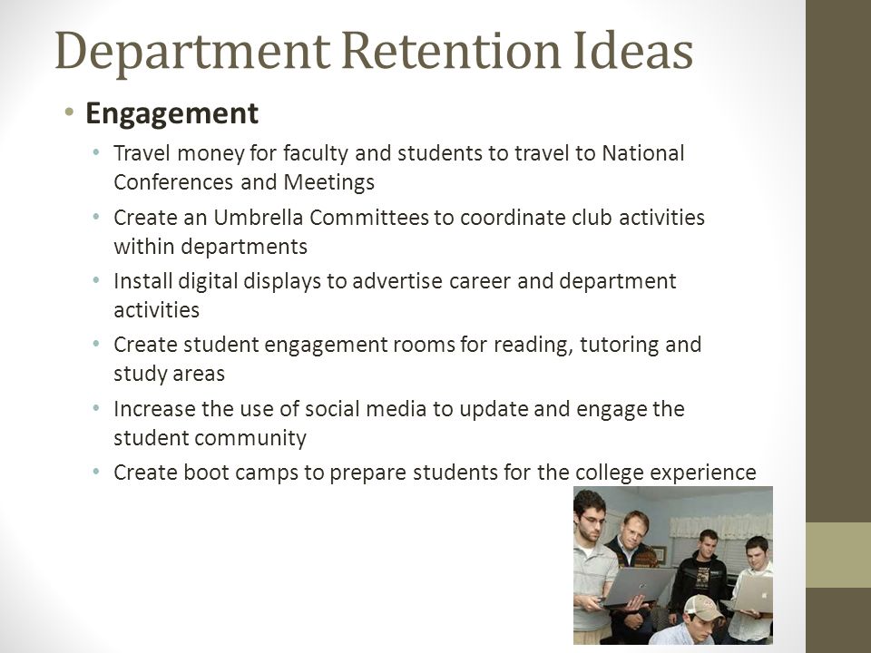 Department Retention Ideas Engagement Travel money for faculty and students to travel to National Conferences and Meetings Create an Umbrella Committees to coordinate club activities within departments Install digital displays to advertise career and department activities Create student engagement rooms for reading, tutoring and study areas Increase the use of social media to update and engage the student community Create boot camps to prepare students for the college experience