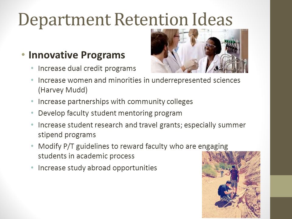 Department Retention Ideas Innovative Programs Increase dual credit programs Increase women and minorities in underrepresented sciences (Harvey Mudd) Increase partnerships with community colleges Develop faculty student mentoring program Increase student research and travel grants; especially summer stipend programs Modify P/T guidelines to reward faculty who are engaging students in academic process Increase study abroad opportunities