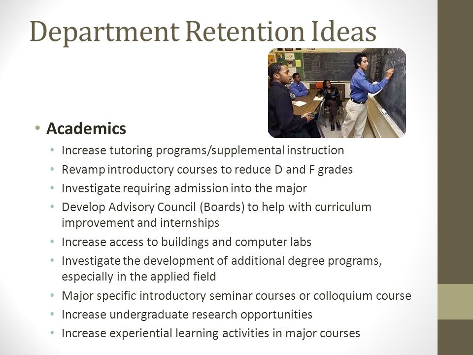 Department Retention Ideas Academics Increase tutoring programs/supplemental instruction Revamp introductory courses to reduce D and F grades Investigate requiring admission into the major Develop Advisory Council (Boards) to help with curriculum improvement and internships Increase access to buildings and computer labs Investigate the development of additional degree programs, especially in the applied field Major specific introductory seminar courses or colloquium course Increase undergraduate research opportunities Increase experiential learning activities in major courses
