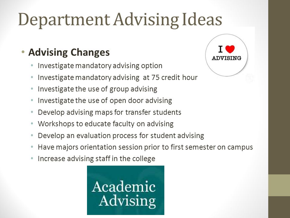 Department Advising Ideas Advising Changes Investigate mandatory advising option Investigate mandatory advising at 75 credit hour Investigate the use of group advising Investigate the use of open door advising Develop advising maps for transfer students Workshops to educate faculty on advising Develop an evaluation process for student advising Have majors orientation session prior to first semester on campus Increase advising staff in the college