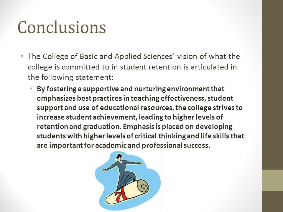 Conclusions The College of Basic and Applied Sciences’ vision of what the college is committed to in student retention is articulated in the following statement: By fostering a supportive and nurturing environment that emphasizes best practices in teaching effectiveness, student support and use of educational resources, the college strives to increase student achievement, leading to higher levels of retention and graduation.