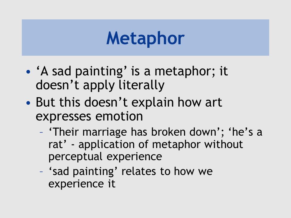 Metaphor ‘A sad painting’ is a metaphor; it doesn’t apply literally But this doesn’t explain how art expresses emotion –‘Their marriage has broken down’; ‘he’s a rat’ - application of metaphor without perceptual experience –‘sad painting’ relates to how we experience it