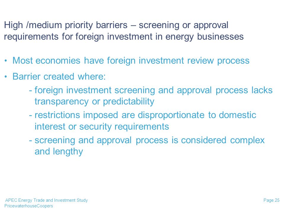 PricewaterhouseCoopers Page 25 APEC Energy Trade and Investment Study High /medium priority barriers – screening or approval requirements for foreign investment in energy businesses Most economies have foreign investment review process Barrier created where: -foreign investment screening and approval process lacks transparency or predictability -restrictions imposed are disproportionate to domestic interest or security requirements -screening and approval process is considered complex and lengthy