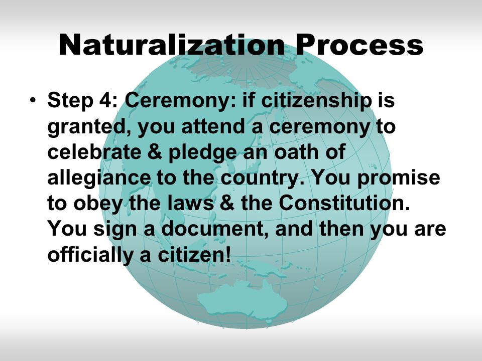 Naturalization Process Step 4: Ceremony: if citizenship is granted, you attend a ceremony to celebrate & pledge an oath of allegiance to the country.