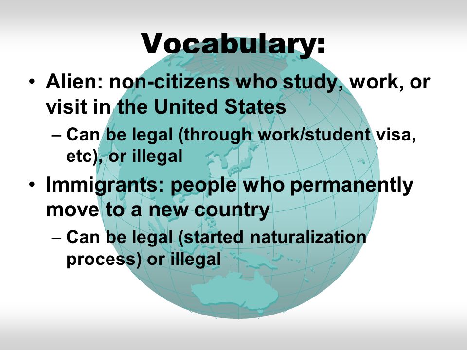 Vocabulary: Alien: non-citizens who study, work, or visit in the United States –Can be legal (through work/student visa, etc), or illegal Immigrants: people who permanently move to a new country –Can be legal (started naturalization process) or illegal