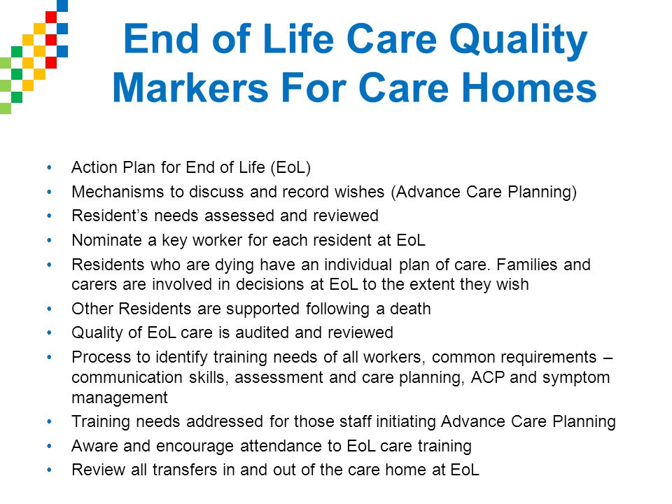 End of Life Care Quality Markers For Care Homes Action Plan for End of Life (EoL) Mechanisms to discuss and record wishes (Advance Care Planning) Resident’s needs assessed and reviewed Nominate a key worker for each resident at EoL Residents who are dying have an individual plan of care.