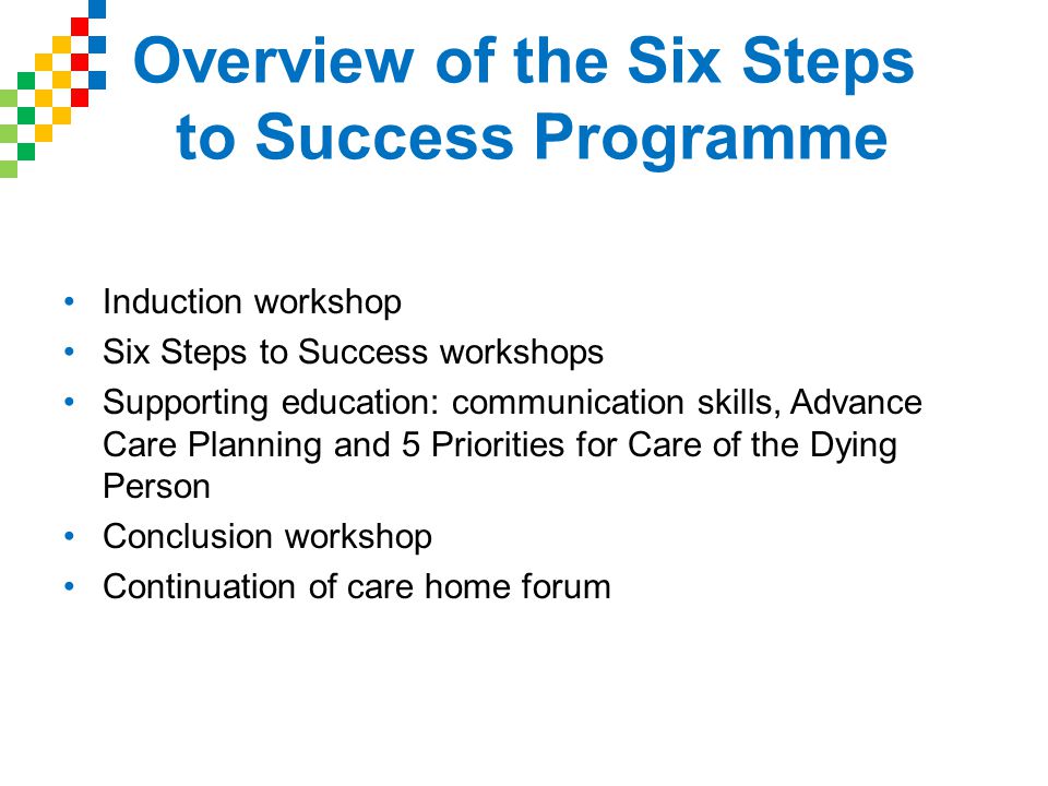 Overview of the Six Steps to Success Programme Induction workshop Six Steps to Success workshops Supporting education: communication skills, Advance Care Planning and 5 Priorities for Care of the Dying Person Conclusion workshop Continuation of care home forum