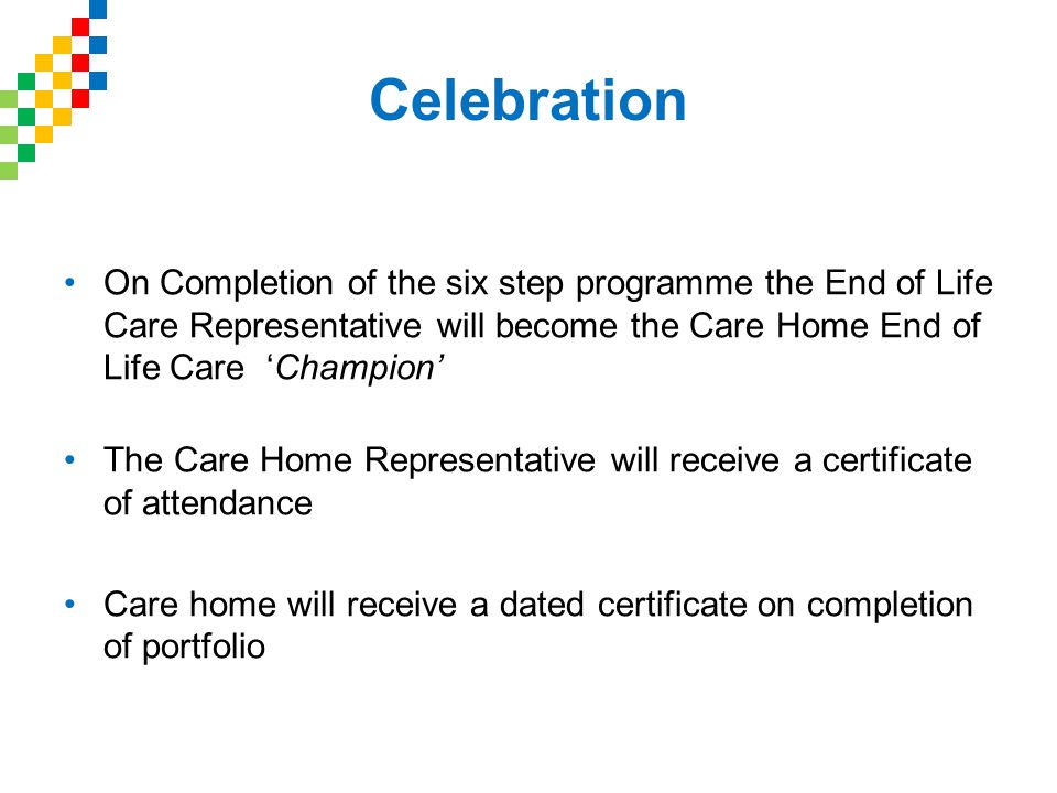 Celebration On Completion of the six step programme the End of Life Care Representative will become the Care Home End of Life Care ‘Champion’ The Care Home Representative will receive a certificate of attendance Care home will receive a dated certificate on completion of portfolio