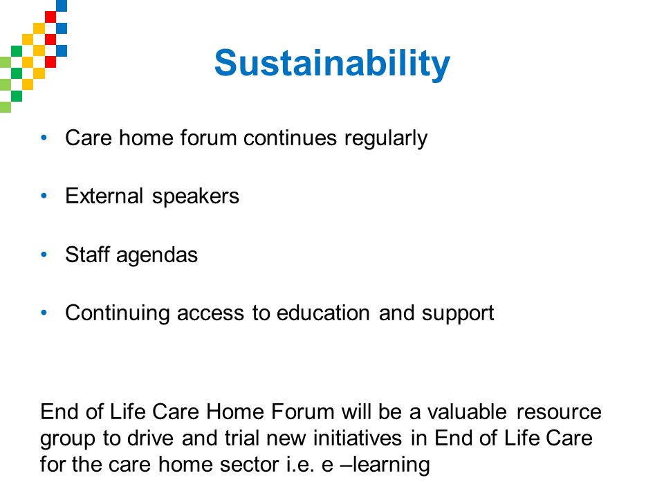 Sustainability Care home forum continues regularly External speakers Staff agendas Continuing access to education and support End of Life Care Home Forum will be a valuable resource group to drive and trial new initiatives in End of Life Care for the care home sector i.e.