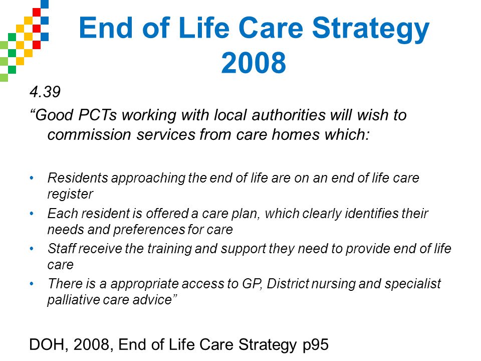 End of Life Care Strategy Good PCTs working with local authorities will wish to commission services from care homes which: Residents approaching the end of life are on an end of life care register Each resident is offered a care plan, which clearly identifies their needs and preferences for care Staff receive the training and support they need to provide end of life care There is a appropriate access to GP, District nursing and specialist palliative care advice DOH, 2008, End of Life Care Strategy p95