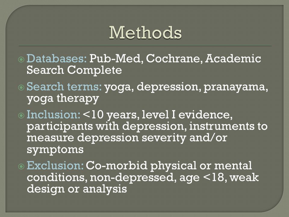  Databases: Pub-Med, Cochrane, Academic Search Complete  Search terms: yoga, depression, pranayama, yoga therapy  Inclusion: <10 years, level I evidence, participants with depression, instruments to measure depression severity and/or symptoms  Exclusion: Co-morbid physical or mental conditions, non-depressed, age <18, weak design or analysis