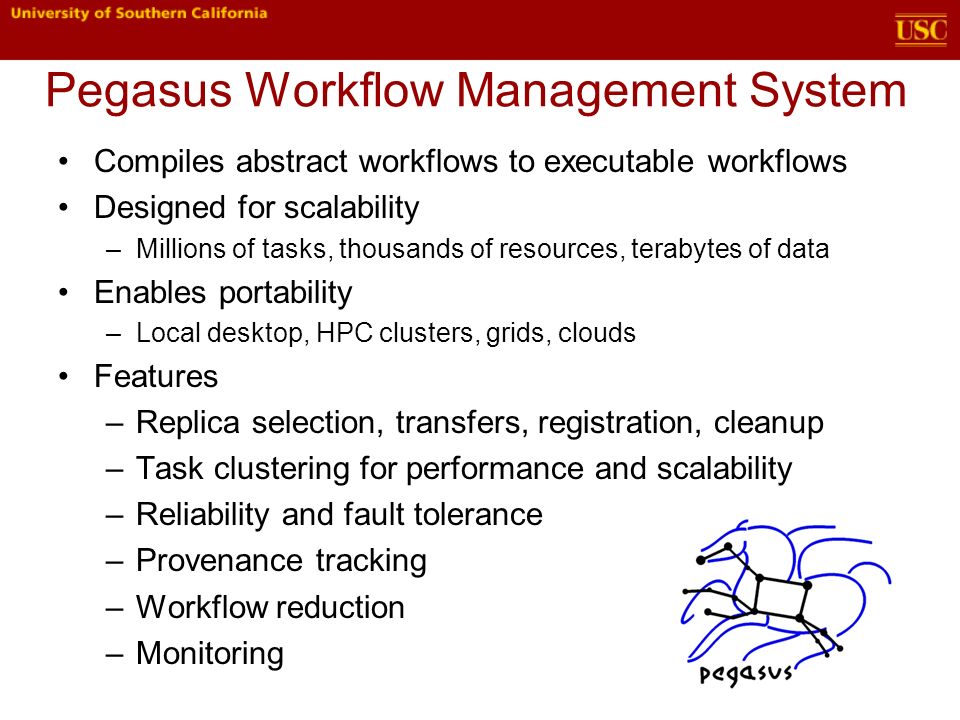 Pegasus Workflow Management System Compiles abstract workflows to executable workflows Designed for scalability –Millions of tasks, thousands of resources, terabytes of data Enables portability –Local desktop, HPC clusters, grids, clouds Features –Replica selection, transfers, registration, cleanup –Task clustering for performance and scalability –Reliability and fault tolerance –Provenance tracking –Workflow reduction –Monitoring