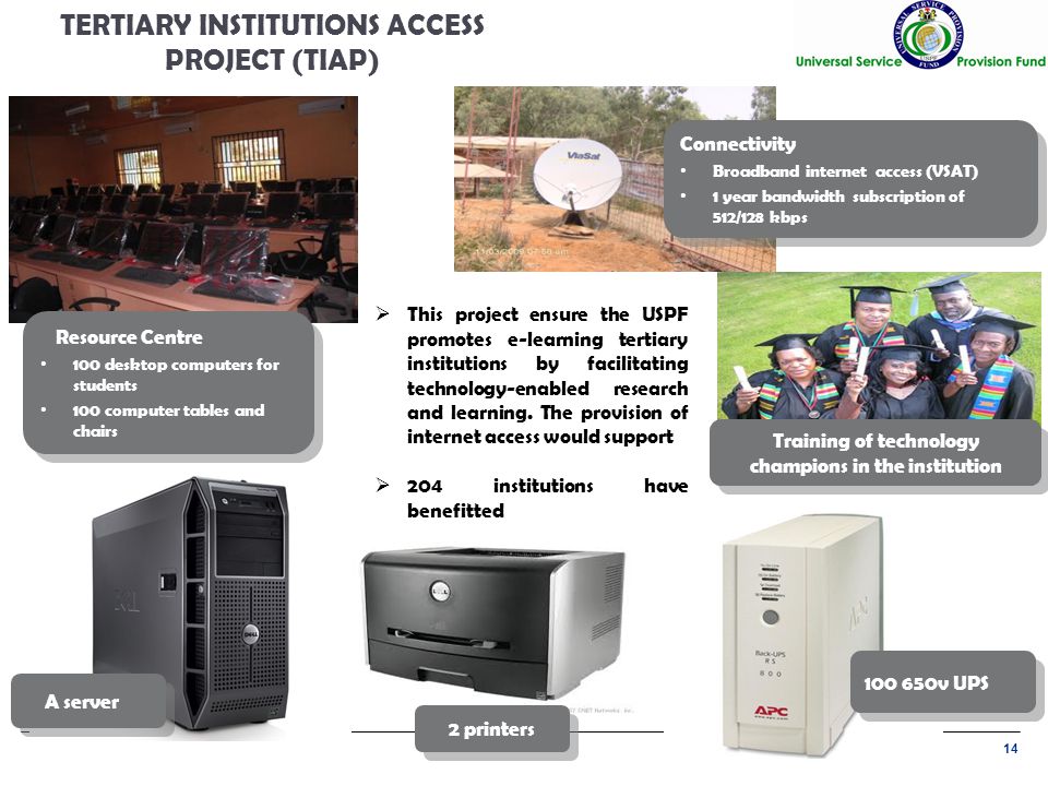 14 TERTIARY INSTITUTIONS ACCESS PROJECT (TIAP) A server Connectivity Broadband internet access (VSAT) 1 year bandwidth subscription of 512/128 kbps Connectivity Broadband internet access (VSAT) 1 year bandwidth subscription of 512/128 kbps v UPS Resource Centre 100 desktop computers for students 100 computer tables and chairs Resource Centre 100 desktop computers for students 100 computer tables and chairs Training of technology champions in the institution  This project ensure the USPF promotes e-learning tertiary institutions by facilitating technology-enabled research and learning.