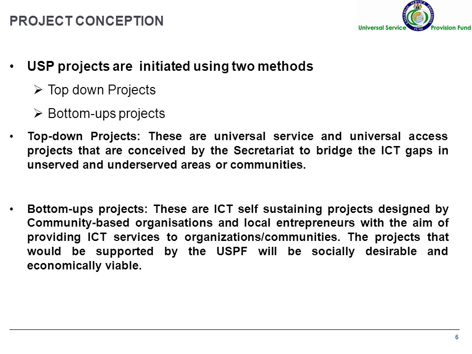 6 PROJECT CONCEPTION USP projects are initiated using two methods  Top down Projects  Bottom-ups projects Top-down Projects: These are universal service and universal access projects that are conceived by the Secretariat to bridge the ICT gaps in unserved and underserved areas or communities.