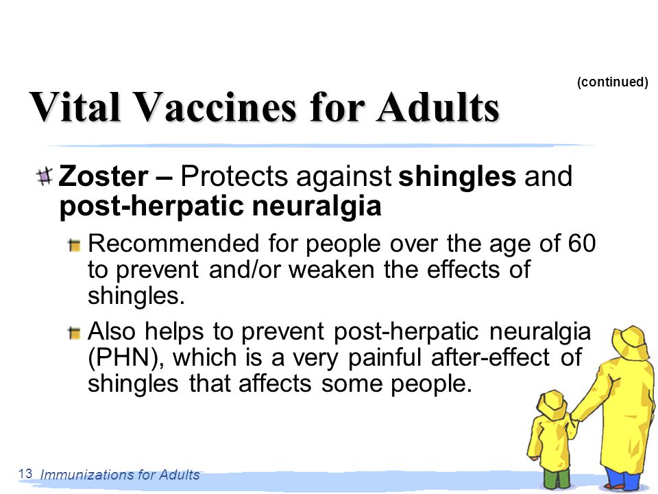 Immunizations for Adults 13 Vital Vaccines for Adults Zoster – Protects against shingles and post-herpatic neuralgia Recommended for people over the age of 60 to prevent and/or weaken the effects of shingles.