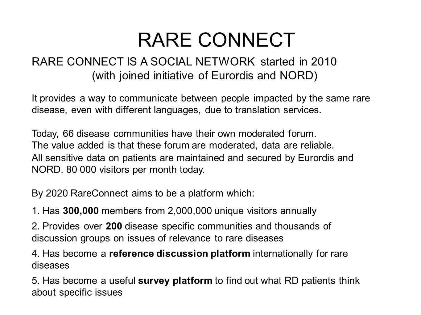 RARE CONNECT RARE CONNECT IS A SOCIAL NETWORK started in 2010 (with joined initiative of Eurordis and NORD) It provides a way to communicate between people impacted by the same rare disease, even with different languages, due to translation services.