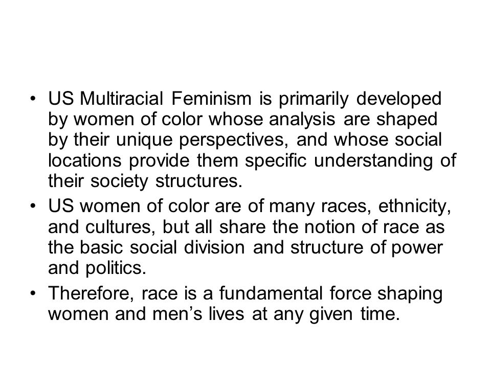 US Multiracial Feminism is primarily developed by women of color whose analysis are shaped by their unique perspectives, and whose social locations provide them specific understanding of their society structures.
