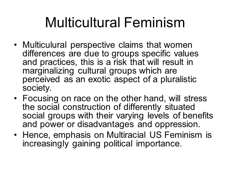 Multicultural Feminism Multiculural perspective claims that women differences are due to groups specific values and practices, this is a risk that will result in marginalizing cultural groups which are perceived as an exotic aspect of a pluralistic society.