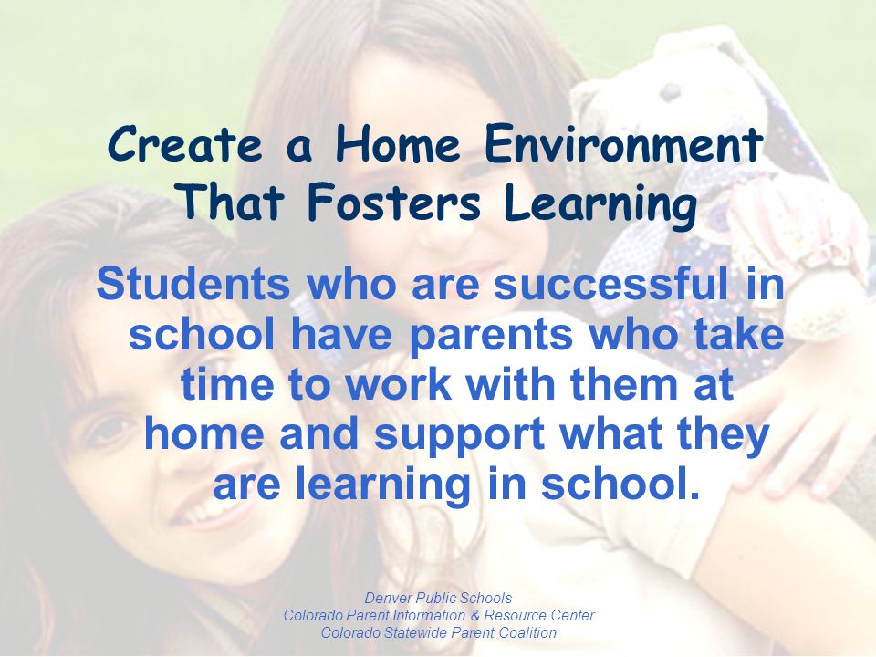 Denver Public Schools Colorado Parent Information & Resource Center Colorado Statewide Parent Coalition Create a Home Environment That Fosters Learning Students who are successful in school have parents who take time to work with them at home and support what they are learning in school.