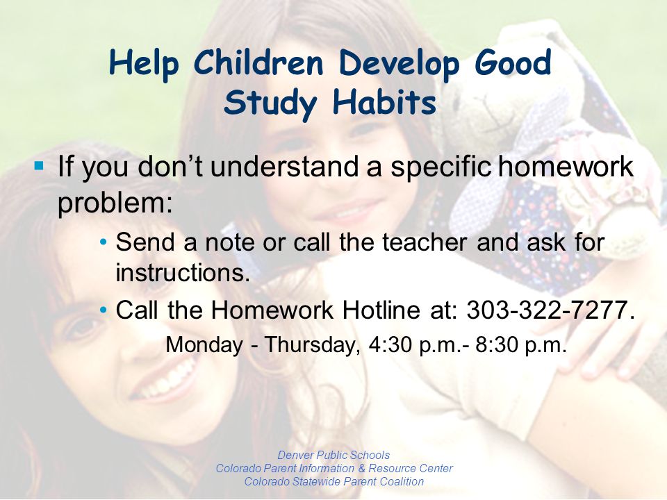 Denver Public Schools Colorado Parent Information & Resource Center Colorado Statewide Parent Coalition  If you don’t understand a specific homework problem: Send a note or call the teacher and ask for instructions.