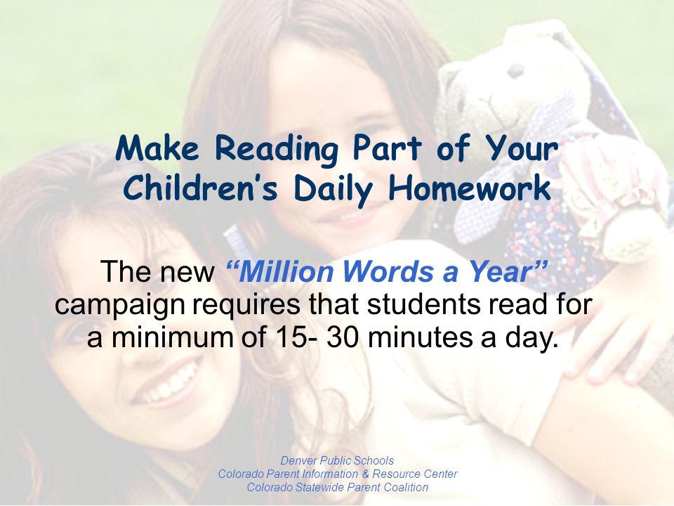 Denver Public Schools Colorado Parent Information & Resource Center Colorado Statewide Parent Coalition Make Reading Part of Your Children’s Daily Homework The new Million Words a Year campaign requires that students read for a minimum of minutes a day.