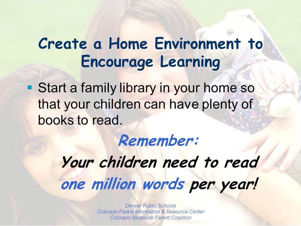 Denver Public Schools Colorado Parent Information & Resource Center Colorado Statewide Parent Coalition Create a Home Environment to Encourage Learning  Start a family library in your home so that your children can have plenty of books to read.