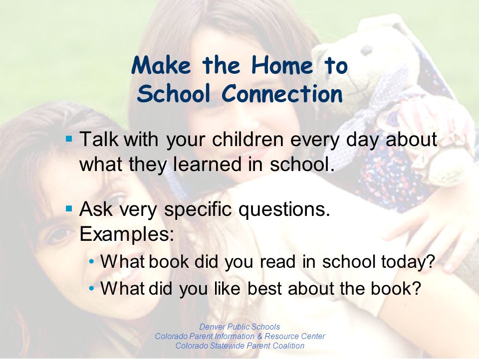 Denver Public Schools Colorado Parent Information & Resource Center Colorado Statewide Parent Coalition Make the Home to School Connection  Talk with your children every day about what they learned in school.