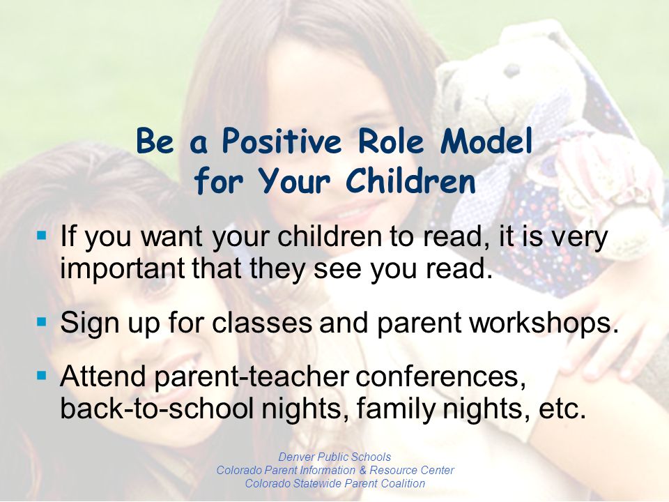 Denver Public Schools Colorado Parent Information & Resource Center Colorado Statewide Parent Coalition Be a Positive Role Model for Your Children  If you want your children to read, it is very important that they see you read.