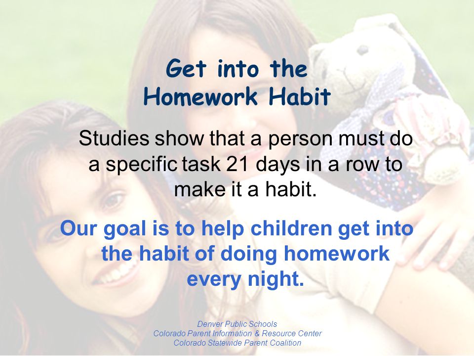 Denver Public Schools Colorado Parent Information & Resource Center Colorado Statewide Parent Coalition Get into the Homework Habit Studies show that a person must do a specific task 21 days in a row to make it a habit.