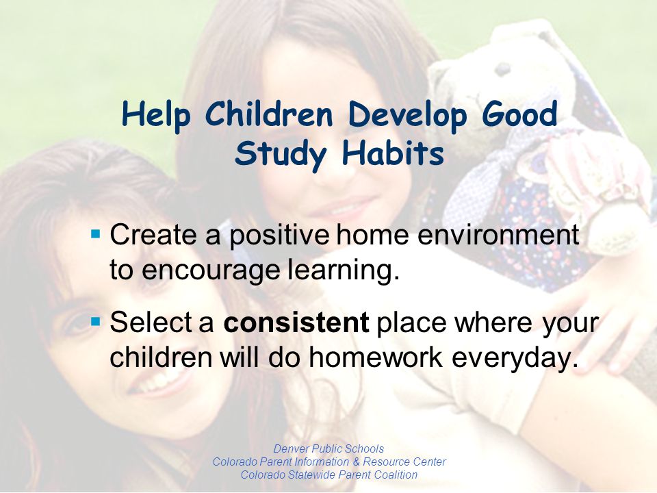 Denver Public Schools Colorado Parent Information & Resource Center Colorado Statewide Parent Coalition Help Children Develop Good Study Habits  Create a positive home environment to encourage learning.