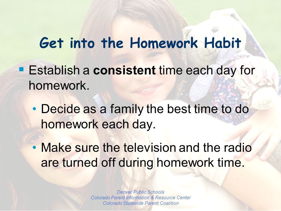 Denver Public Schools Colorado Parent Information & Resource Center Colorado Statewide Parent Coalition Get into the Homework Habit  Establish a consistent time each day for homework.