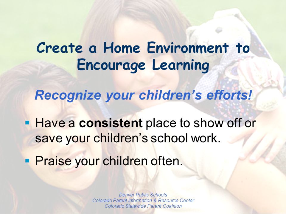 Denver Public Schools Colorado Parent Information & Resource Center Colorado Statewide Parent Coalition Create a Home Environment to Encourage Learning Recognize your children’s efforts.