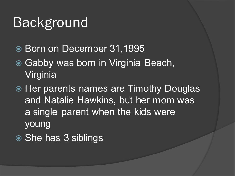 Background  Born on December 31,1995  Gabby was born in Virginia Beach, Virginia  Her parents names are Timothy Douglas and Natalie Hawkins, but her mom was a single parent when the kids were young  She has 3 siblings