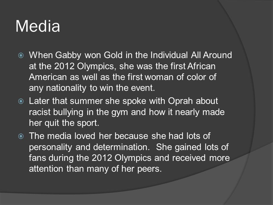 Media  When Gabby won Gold in the Individual All Around at the 2012 Olympics, she was the first African American as well as the first woman of color of any nationality to win the event.